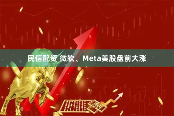 民信配资 微软、Meta美股盘前大涨