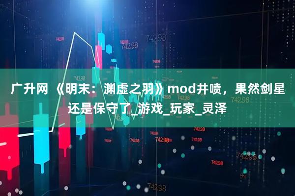 广升网 《明末：渊虚之羽》mod井喷，果然剑星还是保守了_游戏_玩家_灵泽