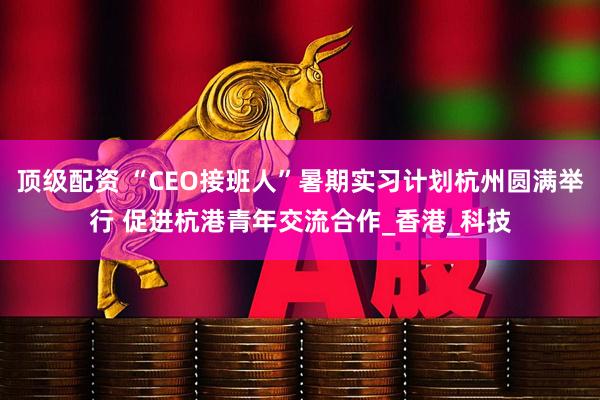 顶级配资 “CEO接班人”暑期实习计划杭州圆满举行 促进杭港青年交流合作_香港_科技