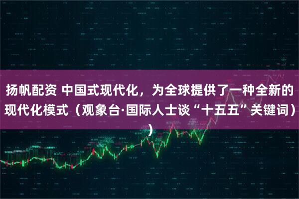 扬帆配资 中国式现代化,为全球提供了一种全新的现代化模式(观象台·国际人士谈“十五五”关键词)