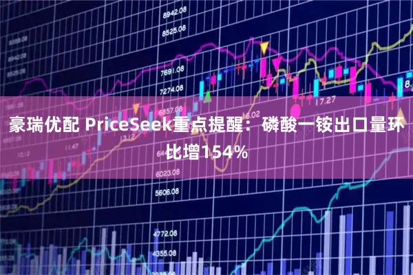 豪瑞优配 PriceSeek重点提醒：磷酸一铵出口量环比增154%