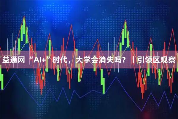 益通网 “AI+”时代，大学会消失吗？丨引领区观察