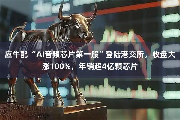 应牛配 “AI音频芯片第一股”登陆港交所，收盘大涨100%，年销超4亿颗芯片