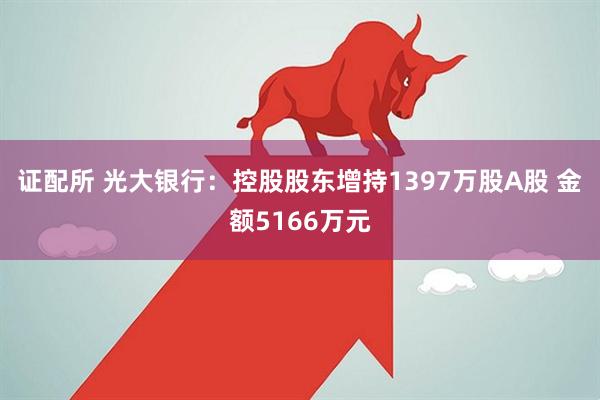 证配所 光大银行:控股股东增持1397万股A股 金额5166万元