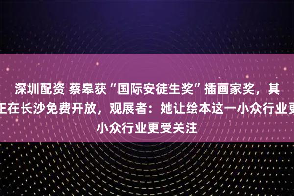 深圳配资 蔡皋获“国际安徒生奖”插画家奖,其艺术展正在长沙免费开放,观展者:她让绘本这一小众行业更受关注