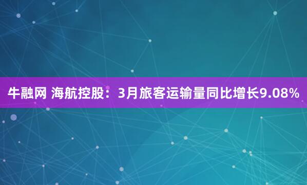 牛融网 海航控股：3月旅客运输量同比增长9.08%