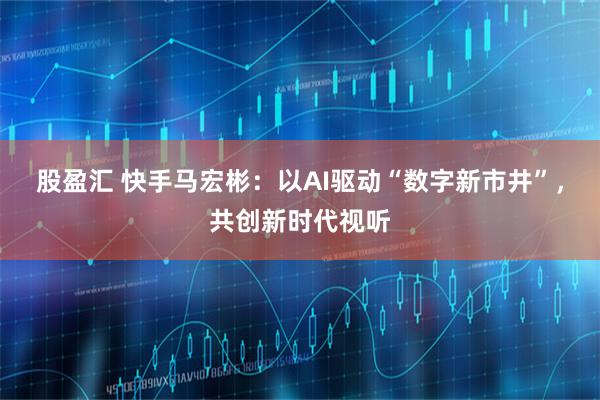 股盈汇 快手马宏彬：以AI驱动“数字新市井”，共创新时代视听